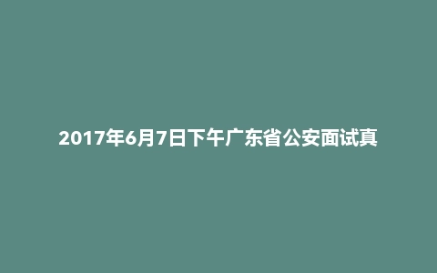2017年6月7日下午广东省公安面试真题