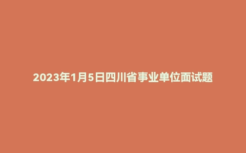 2023年1月5日四川省事业单位面试题(省属)