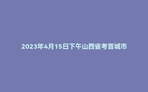 2023年4月15日下午山西省考晋城市公务员面试题