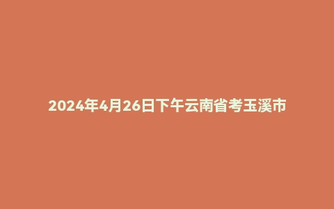 2024年4月26日下午云南省考玉溪市面试题