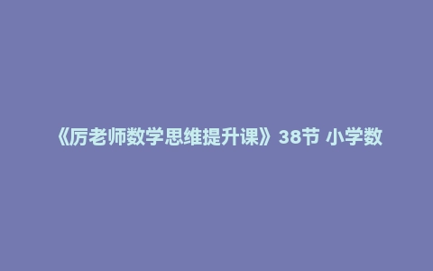《厉老师数学思维提升课》38节 小学数学提升利器二阶段