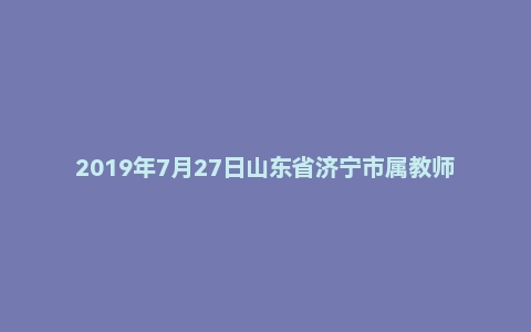 2019年7月27日山东省济宁市属教师招聘考试题