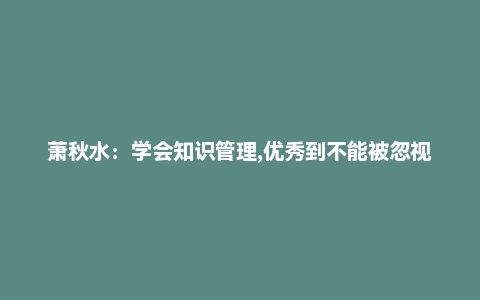 萧秋水：学会知识管理,优秀到不能被忽视