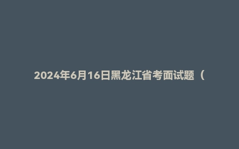 2024年6月16日黑龙江省考面试题（县乡岗）（补录）
