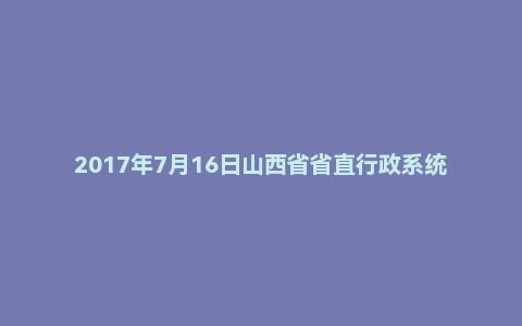 2017年7月16日山西省省直行政系统面试真题