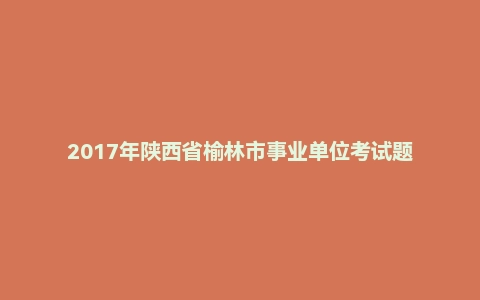 2017年陕西省榆林市事业单位考试题