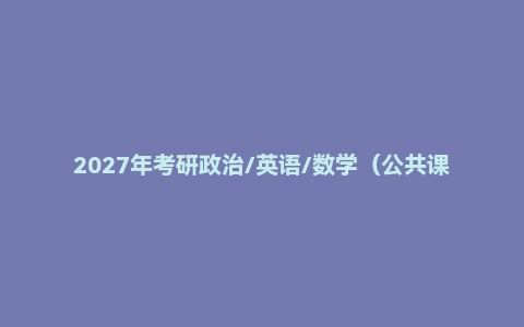 2027年考研政治/英语/数学(公共课+专业课)