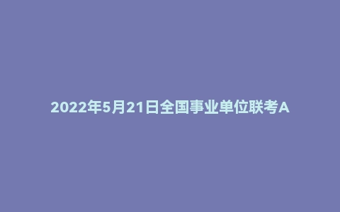 2022年5月21日全国事业单位联考A类《职业能力倾向测验》试题（辽宁/内蒙古/宁夏/新疆/湖北/湖南/云南/贵州/广西/四川/海南版）