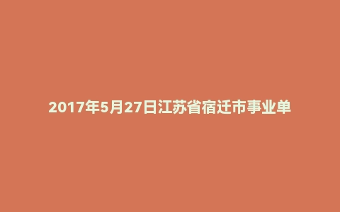 2017年5月27日江苏省宿迁市事业单位面试真题