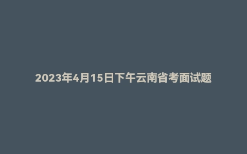 2023年4月15日下午云南省考面试题