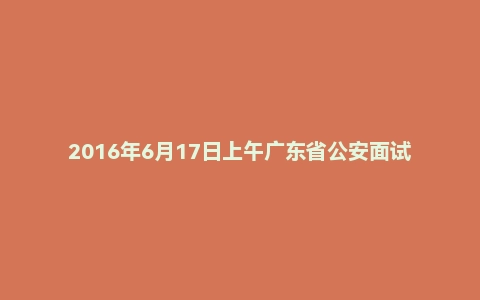 2016年6月17日上午广东省公安面试真题