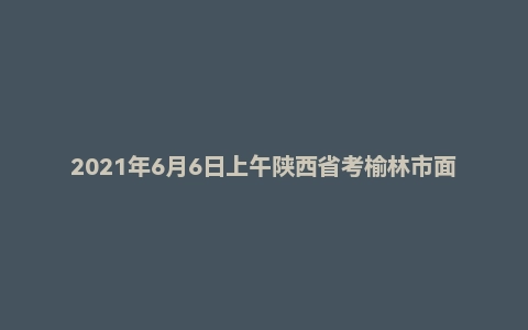 2021年6月6日上午陕西省考榆林市面试题