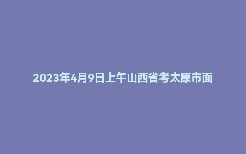 2023年4月9日上午山西省考太原市面试题