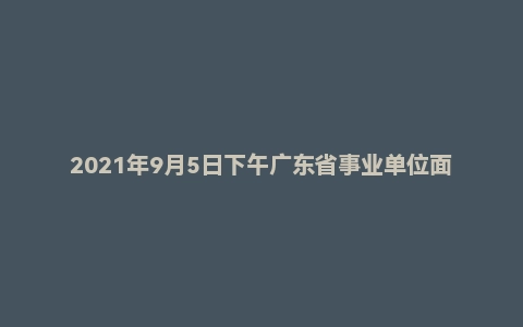 2021年9月5日下午广东省事业单位面试题(双百社工)