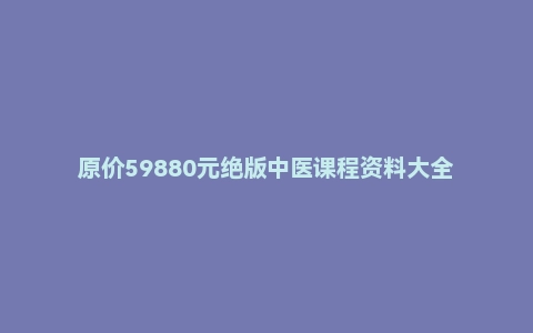 原价59880元绝版中医课程资料大全