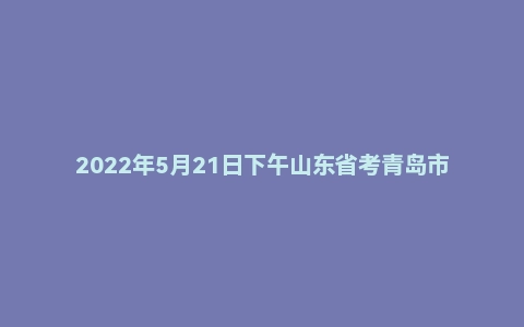 2022年5月21日下午山东省考青岛市面试题