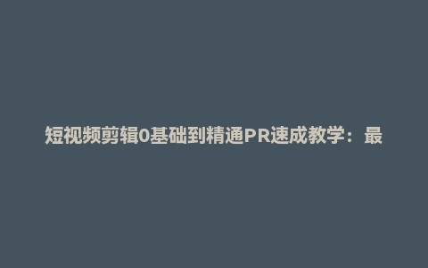 短视频剪辑0基础到精通PR速成教学：最快可两小时学会