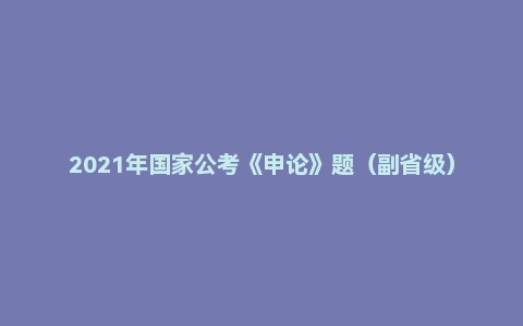 2021年国家公考《申论》题(副省级)