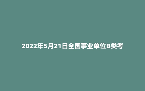 2022年5月21日全国事业单位B类考试《综合应用能力》试题