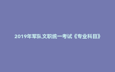 2019年军队文职统一考试《专业科目》医学类—护理学试题