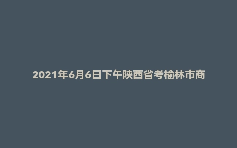2021年6月6日下午陕西省考榆林市商洛市面试题