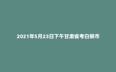2021年5月23日下午甘肃省考白银市面试题