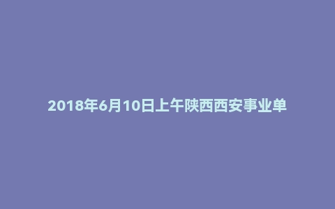 2018年6月10日上午陕西西安事业单位面试真题