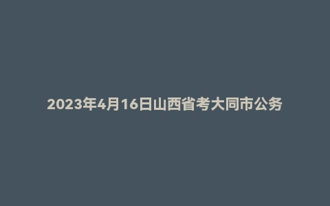 2023年4月16日山西省考大同市公务员面试题