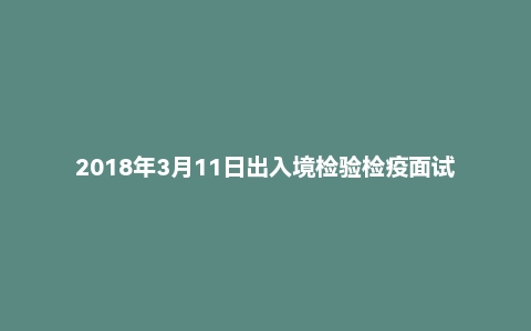 2018年3月11日出入境检验检疫面试真题