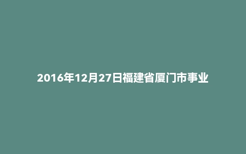 2016年12月27日福建省厦门市事业单位面试真题