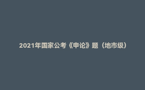 2021年国家公考《申论》题（地市级）