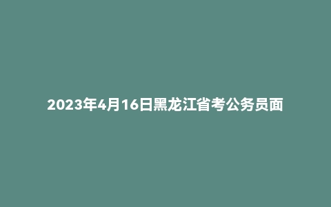 2023年4月16日黑龙江省考公务员面试题(县乡岗)