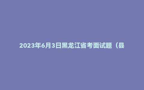 2023年6月3日黑龙江省考面试题（县乡岗补录）
