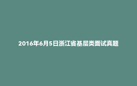 2016年6月5日浙江省基层类面试真题