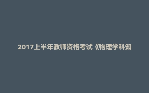2017上半年教师资格考试《物理学科知识与教学能力》(高级中学)真题及答案