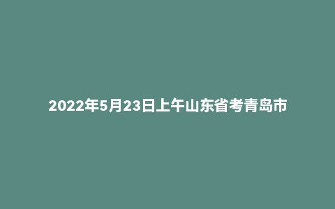 2022年5月23日上午山东省考青岛市面试题
