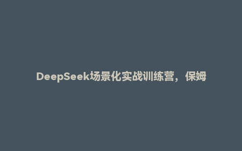 DeepSeek场景化实战训练营，保姆级教程，学完即用，手把手教你用DeepSeek提升效率