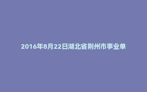 2016年8月22日湖北省荆州市事业单位面试真题