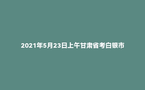 2021年5月23日上午甘肃省考白银市面试题（铁路法院）