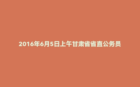 2016年6月5日上午甘肃省省直公务员面试题