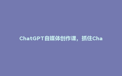 ChatGPT自媒体创作课，抓住ChatGPT红利，助你创作效率提升10倍