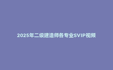 2025年二级建造师各专业SVIP视频课件