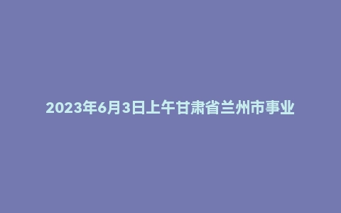 2023年6月3日上午甘肃省兰州市事业单位面试题(综合岗)