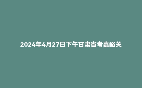 2024年4月27日下午甘肃省考嘉峪关市面试题