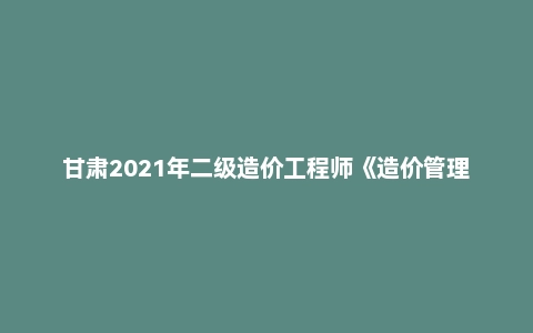 甘肃2021年二级造价工程师《造价管理》真题答案及解析