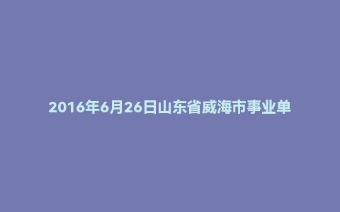 2016年6月26日山东省威海市事业单位面试真题