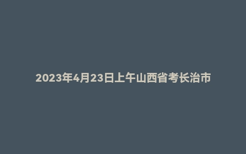 2023年4月23日上午山西省考长治市公务员面试题