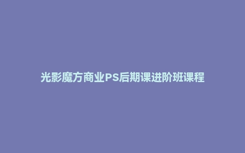 光影魔方商业PS后期课进阶班课程