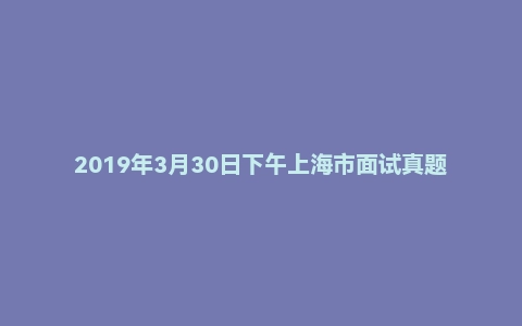 2019年3月30日下午上海市面试真题