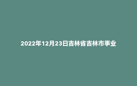 2022年12月23日吉林省吉林市事业单位面试题(基层专干)